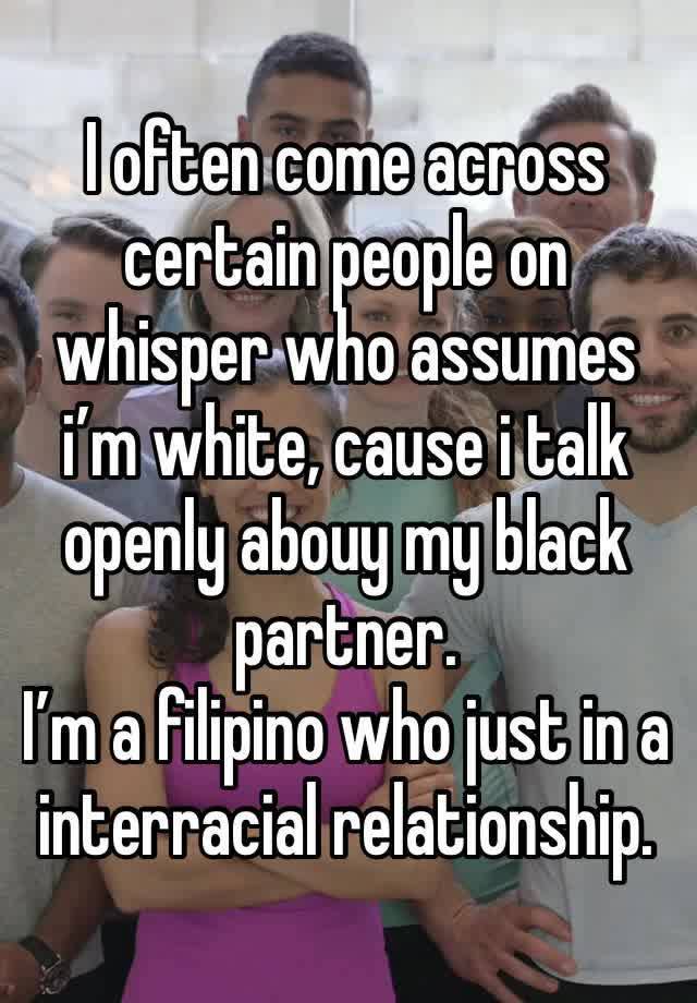 I often come across certain people on whisper who assumes i’m white, cause i talk openly abouy my black partner. 
I’m a filipino who just in a interracial relationship.