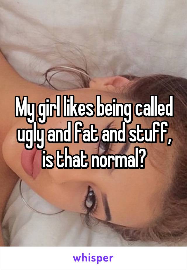 My girl likes being called ugly and fat and stuff, is that normal?