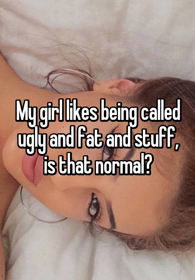 My girl likes being called ugly and fat and stuff, is that normal?