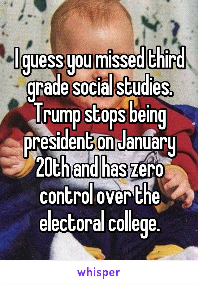 I guess you missed third grade social studies. Trump stops being president on January 20th and has zero control over the electoral college.