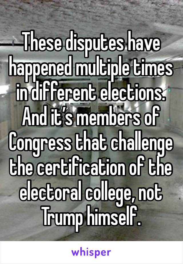 These disputes have happened multiple times in different elections. And it’s members of Congress that challenge the certification of the electoral college, not Trump himself.