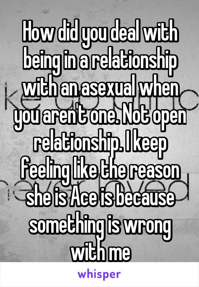 How did you deal with being in a relationship with an asexual when you aren't one. Not open relationship. I keep feeling like the reason she is Ace is because something is wrong with me