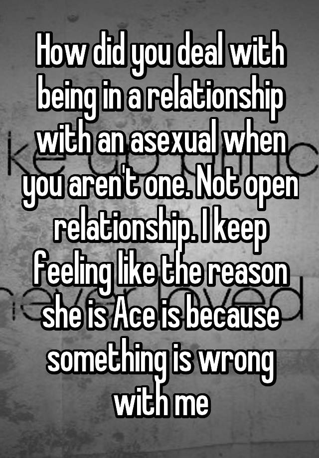 How did you deal with being in a relationship with an asexual when you aren't one. Not open relationship. I keep feeling like the reason she is Ace is because something is wrong with me