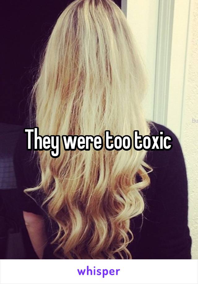 They were too toxic 