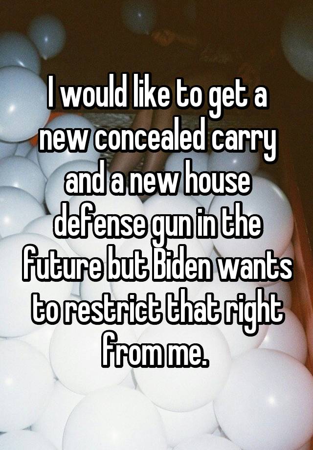 I would like to get a new concealed carry and a new house defense gun in the future but Biden wants to restrict that right from me. 