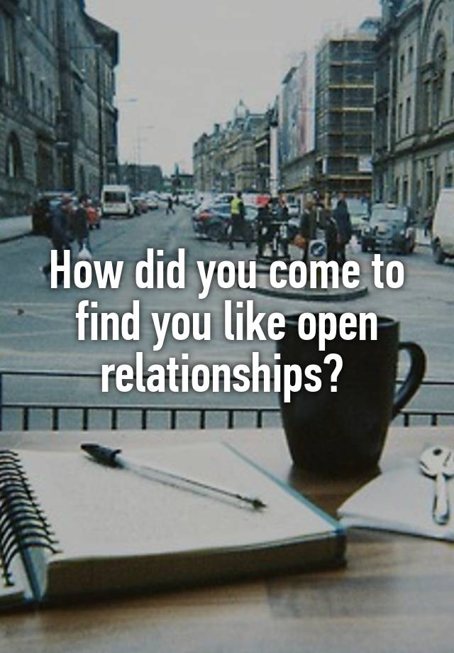 How did you come to find you like open relationships? 