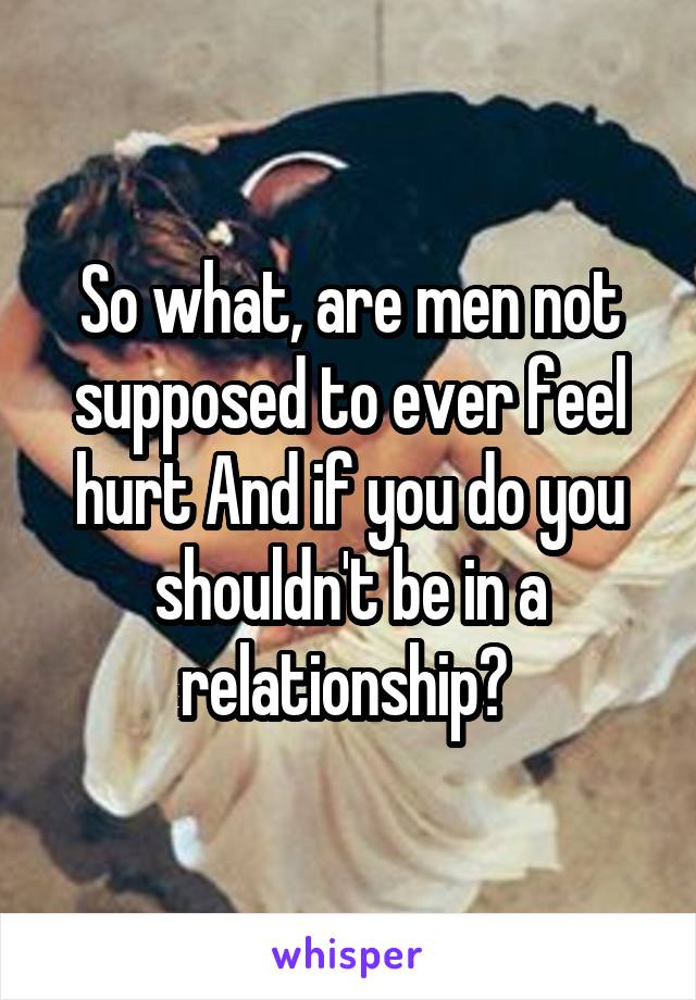 So what, are men not supposed to ever feel hurt And if you do you shouldn't be in a relationship? 