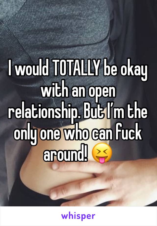 I would TOTALLY be okay with an open relationship. But I’m the only one who can fuck around! 😝