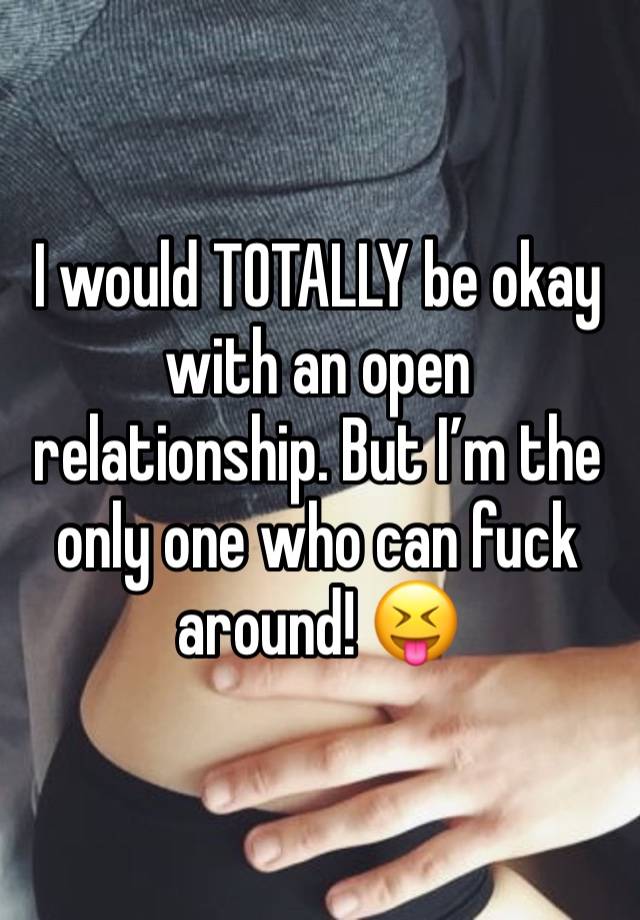 I would TOTALLY be okay with an open relationship. But I’m the only one who can fuck around! 😝