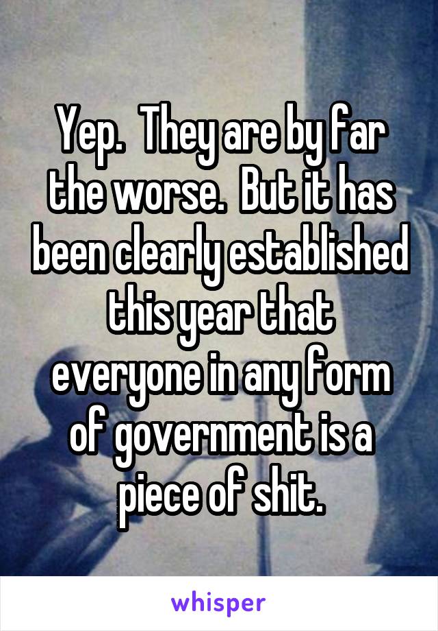 Yep.  They are by far the worse.  But it has been clearly established this year that everyone in any form of government is a piece of shit.