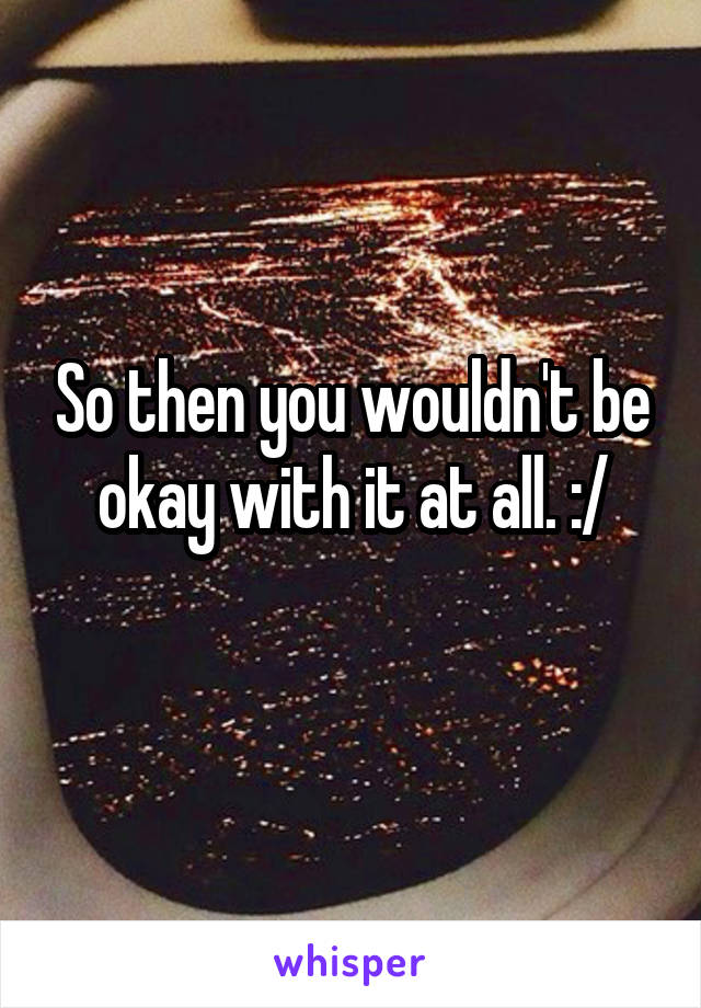 So then you wouldn't be okay with it at all. :/
