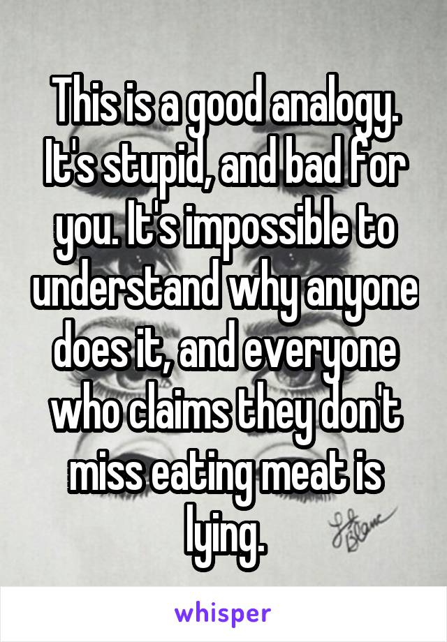 This is a good analogy.
It's stupid, and bad for you. It's impossible to understand why anyone does it, and everyone who claims they don't miss eating meat is lying.