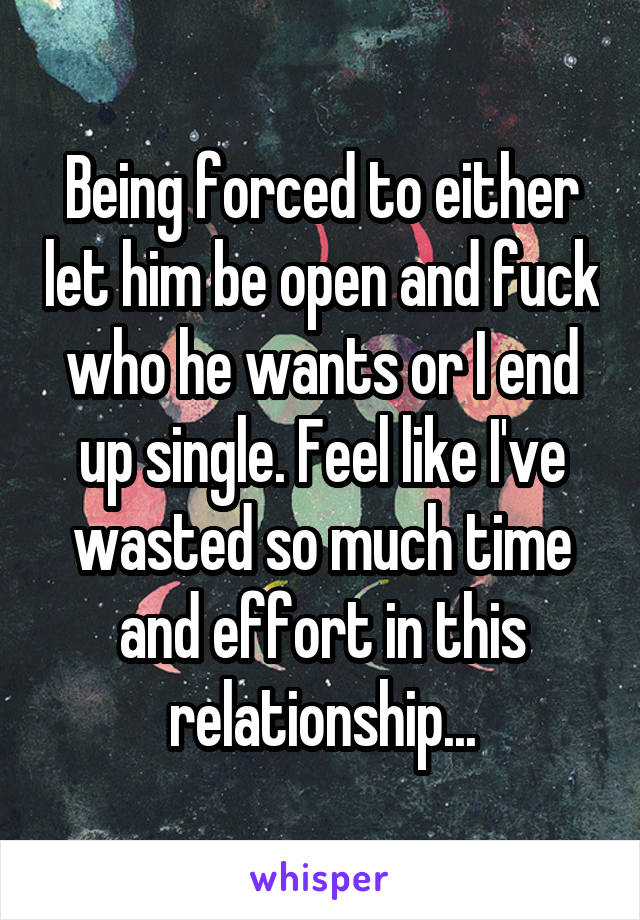 Being forced to either let him be open and fuck who he wants or I end up single. Feel like I've wasted so much time and effort in this relationship...