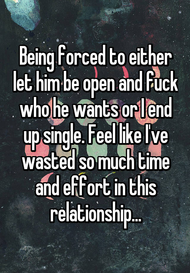 Being forced to either let him be open and fuck who he wants or I end up single. Feel like I've wasted so much time and effort in this relationship...