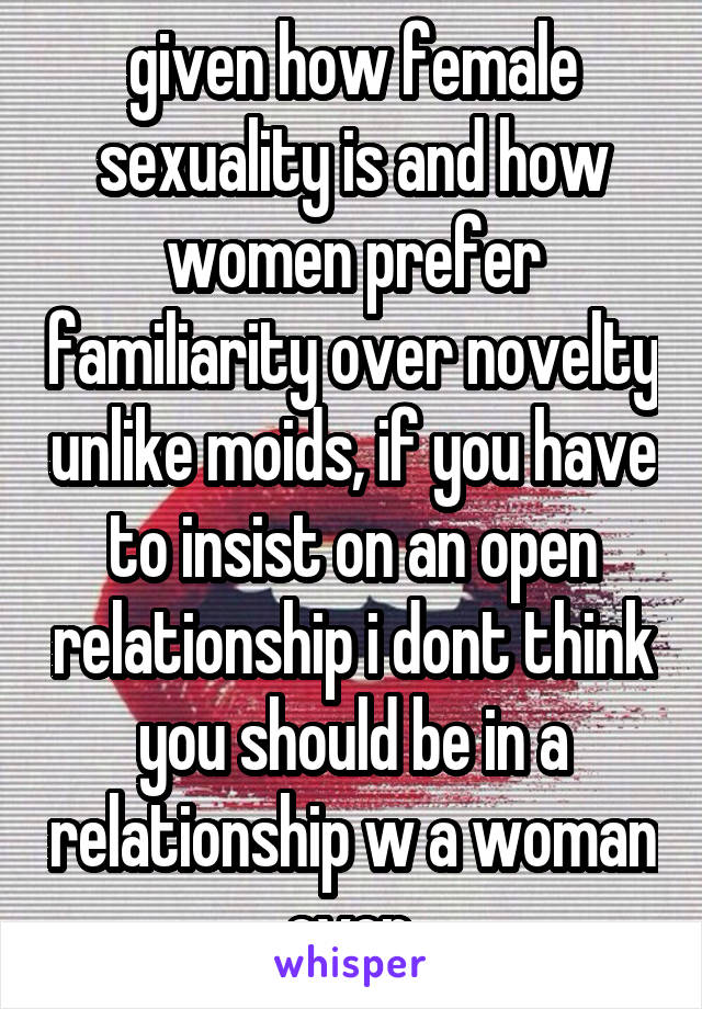 given how female sexuality is and how women prefer familiarity over novelty unlike moids, if you have to insist on an open relationship i dont think you should be in a relationship w a woman ever.