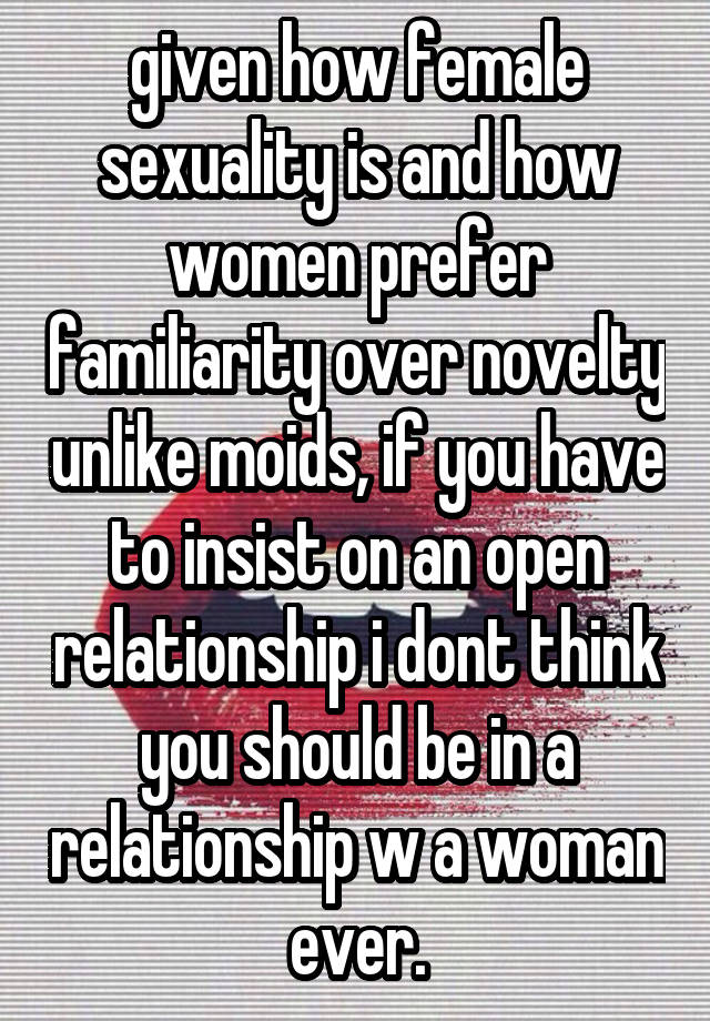 given how female sexuality is and how women prefer familiarity over novelty unlike moids, if you have to insist on an open relationship i dont think you should be in a relationship w a woman ever.