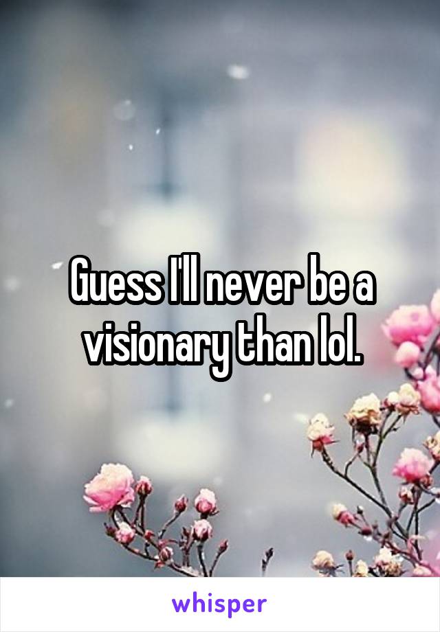 Guess I'll never be a visionary than lol.