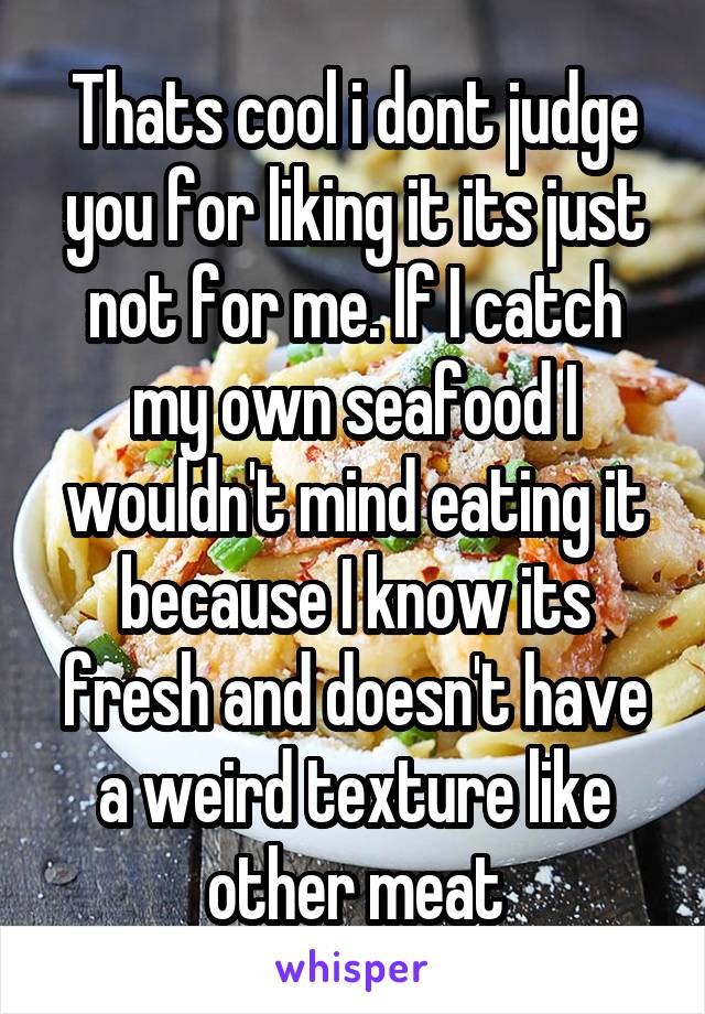 Thats cool i dont judge you for liking it its just not for me. If I catch my own seafood I wouldn't mind eating it because I know its fresh and doesn't have a weird texture like other meat