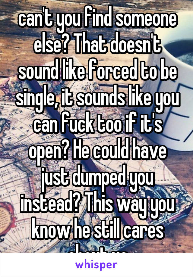 can't you find someone else? That doesn't sound like forced to be single, it sounds like you can fuck too if it's open? He could have just dumped you instead? This way you know he still cares about ya