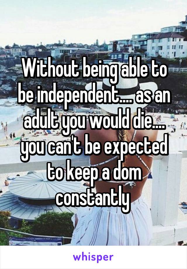 Without being able to be independent.... as an adult you would die.... you can't be expected to keep a dom constantly 