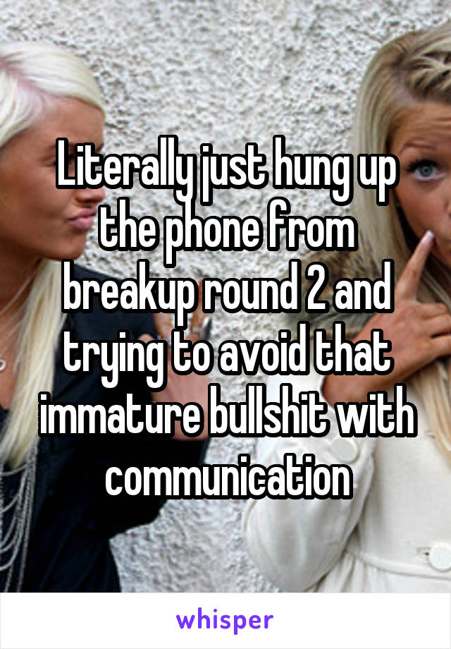 Literally just hung up the phone from breakup round 2 and trying to avoid that immature bullshit with communication