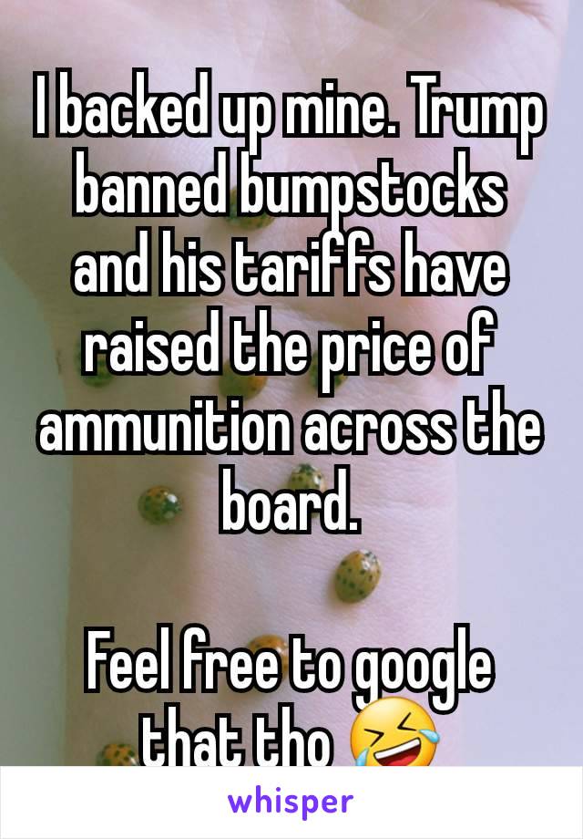 I backed up mine. Trump banned bumpstocks and his tariffs have raised the price of ammunition across the board.

Feel free to google that tho 🤣