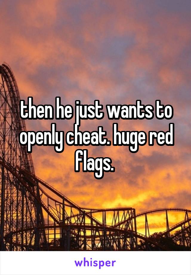 then he just wants to openly cheat. huge red flags. 