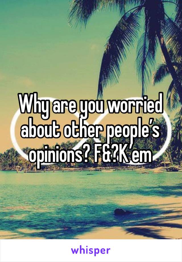 Why are you worried about other people’s opinions? F&?K’em