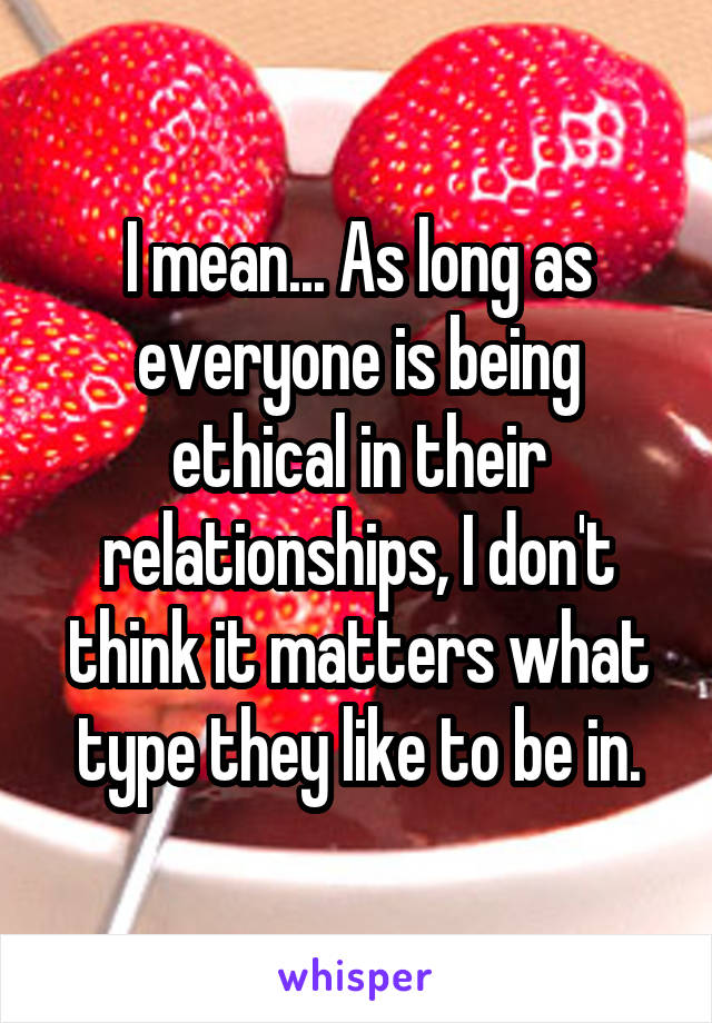 I mean... As long as everyone is being ethical in their relationships, I don't think it matters what type they like to be in.