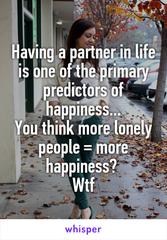 Having a partner in life is one of the primary predictors of happiness...
You think more lonely people = more happiness? 
Wtf