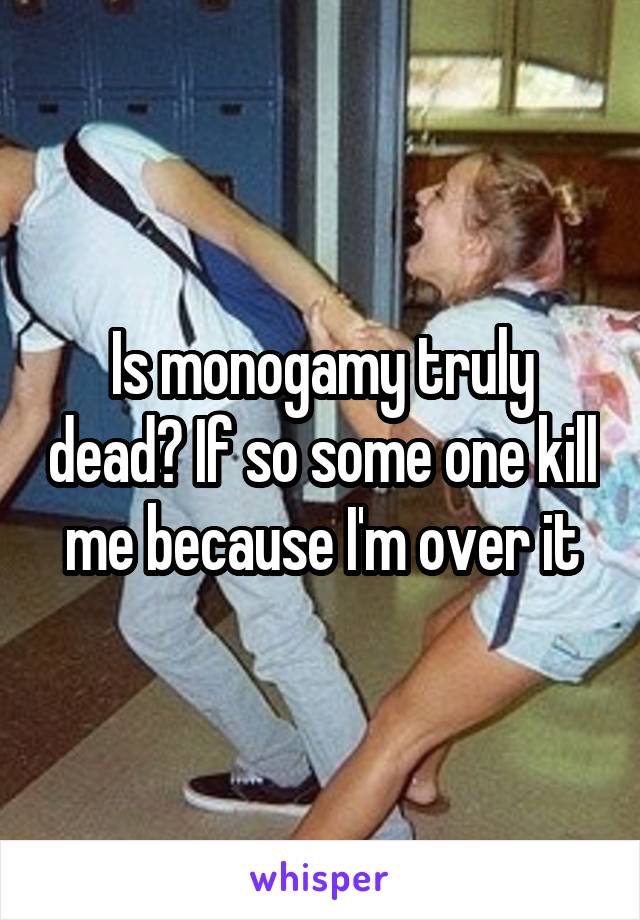 Is monogamy truly dead? If so some one kill me because I'm over it