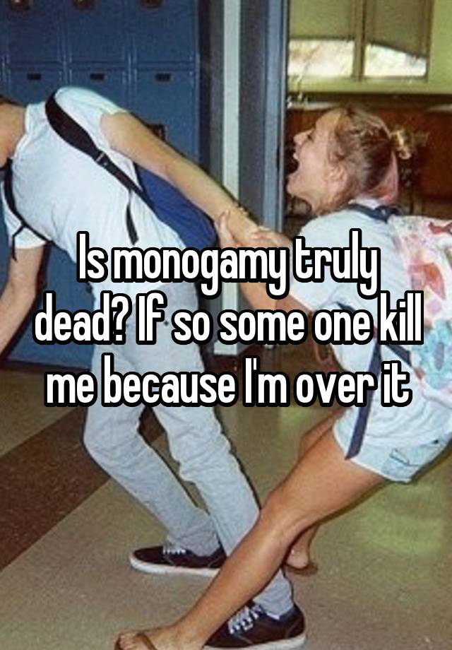 Is monogamy truly dead? If so some one kill me because I'm over it