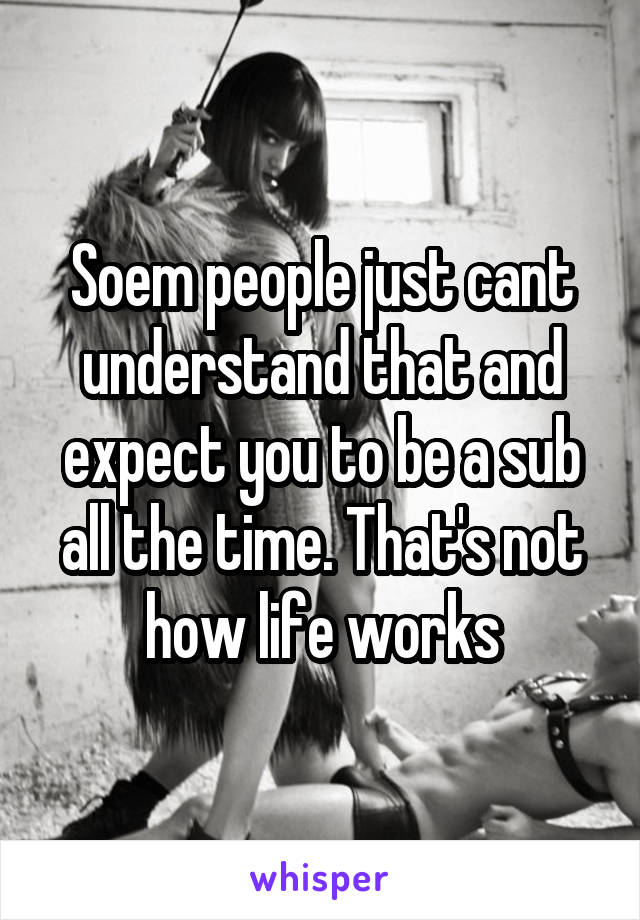 Soem people just cant understand that and expect you to be a sub all the time. That's not how life works