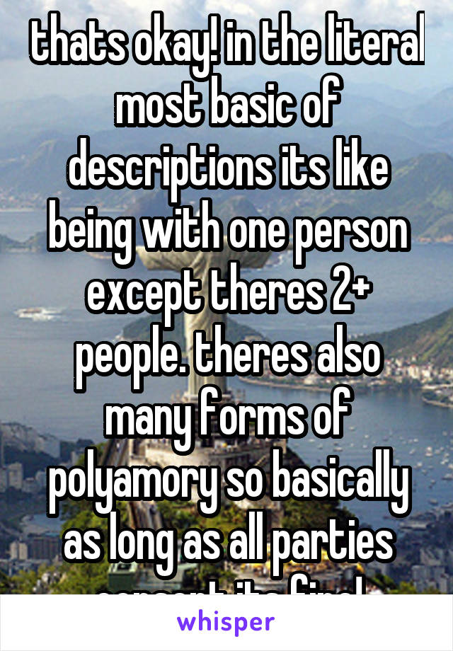 thats okay! in the literal most basic of descriptions its like being with one person except theres 2+ people. theres also many forms of polyamory so basically as long as all parties consent its fine!