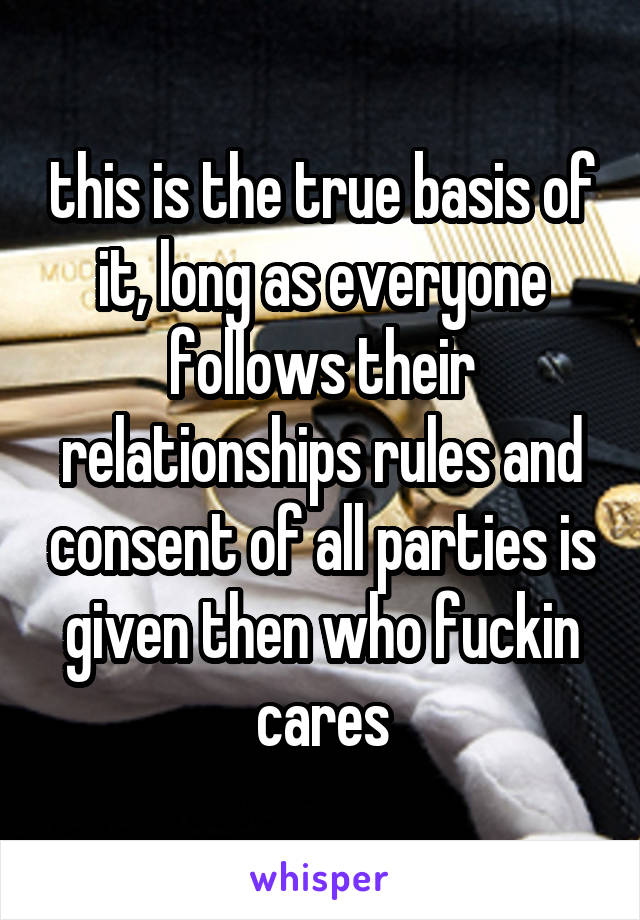 this is the true basis of it, long as everyone follows their relationships rules and consent of all parties is given then who fuckin cares