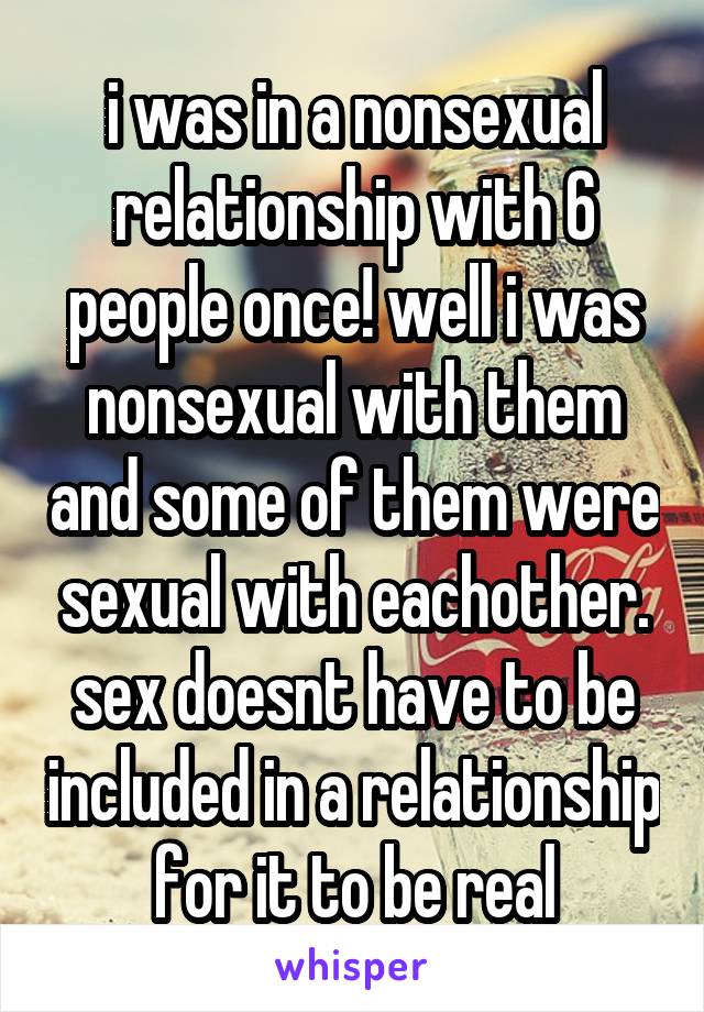 i was in a nonsexual relationship with 6 people once! well i was nonsexual with them and some of them were sexual with eachother. sex doesnt have to be included in a relationship for it to be real