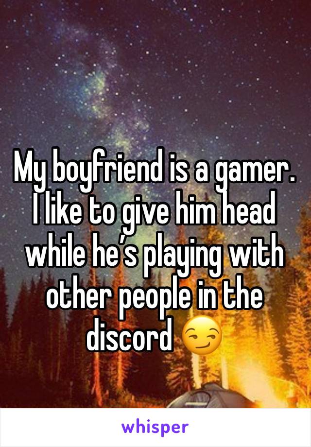 My boyfriend is a gamer. I like to give him head while he’s playing with other people in the discord 😏 