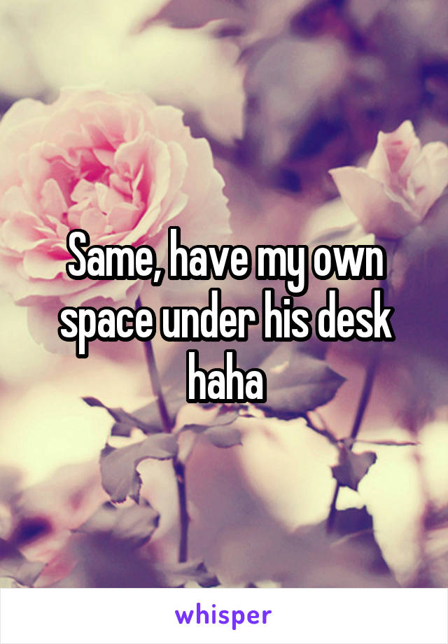 Same, have my own space under his desk haha