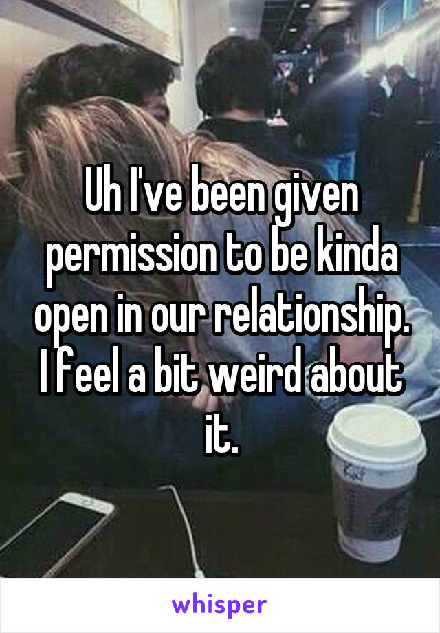 Uh I've been given permission to be kinda open in our relationship. I feel a bit weird about it.