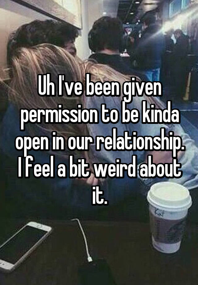 Uh I've been given permission to be kinda open in our relationship. I feel a bit weird about it.