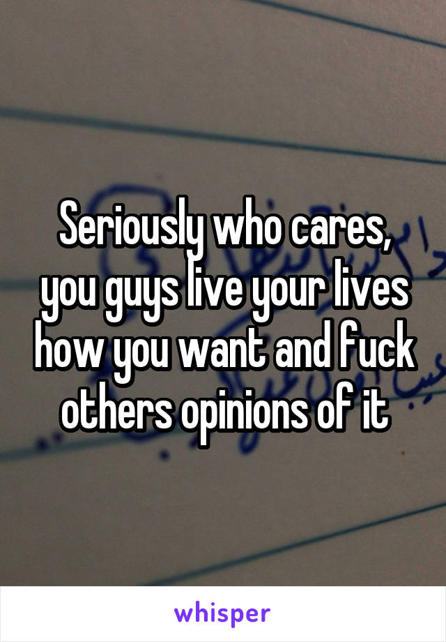 Seriously who cares, you guys live your lives how you want and fuck others opinions of it