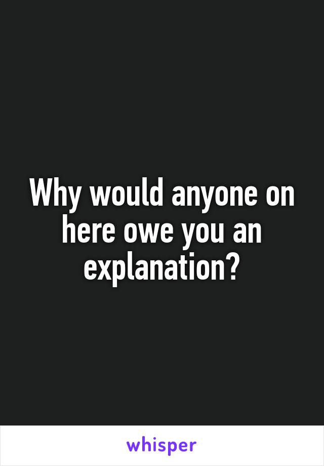 Why would anyone on here owe you an explanation?