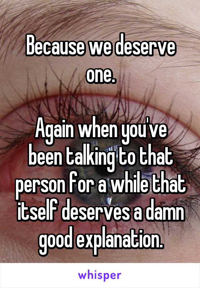 Because we deserve one.

Again when you've been talking to that person for a while that itself deserves a damn good explanation.