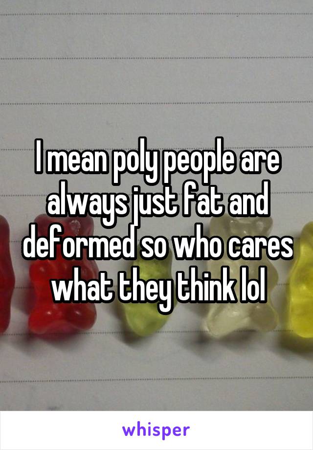 I mean poly people are always just fat and deformed so who cares what they think lol