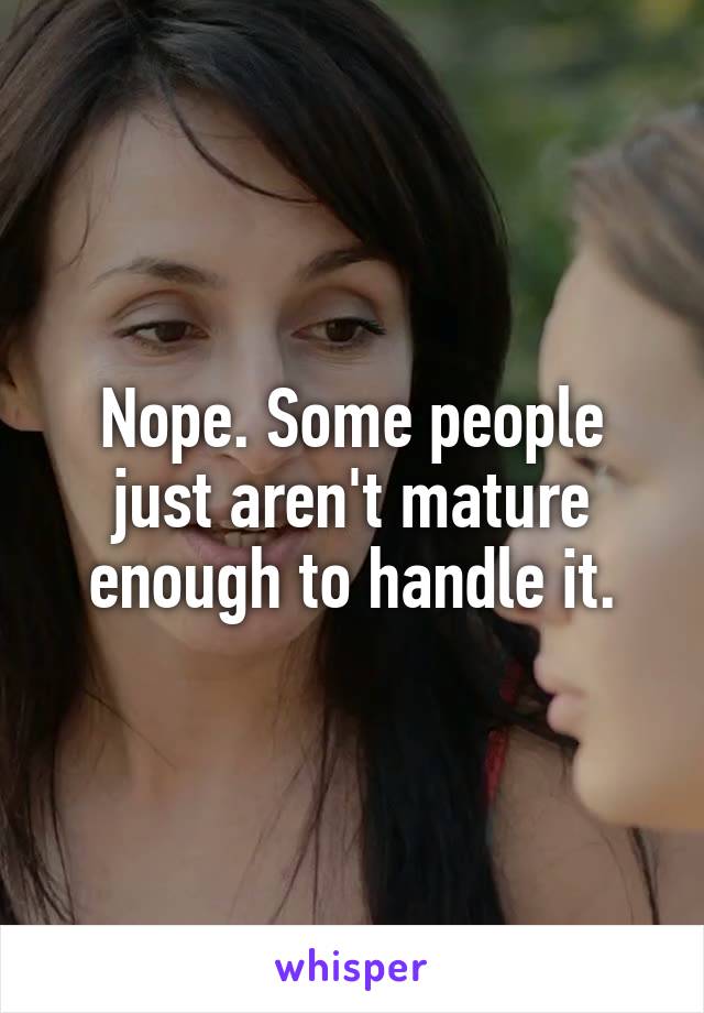 Nope. Some people just aren't mature enough to handle it.