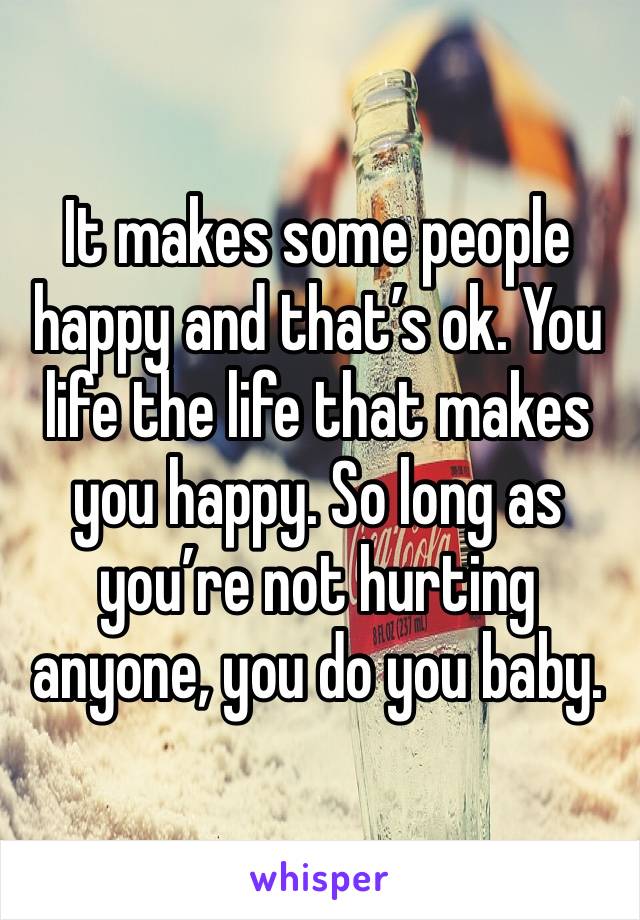 It makes some people happy and that’s ok. You life the life that makes you happy. So long as you’re not hurting anyone, you do you baby. 