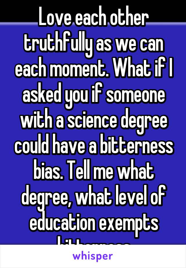 Love each other truthfully as we can each moment. What if I asked you if someone with a science degree could have a bitterness bias. Tell me what degree, what level of education exempts bitterness