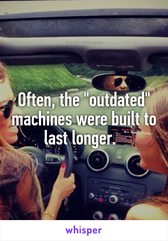 Often, the "outdated" machines were built to last longer.  