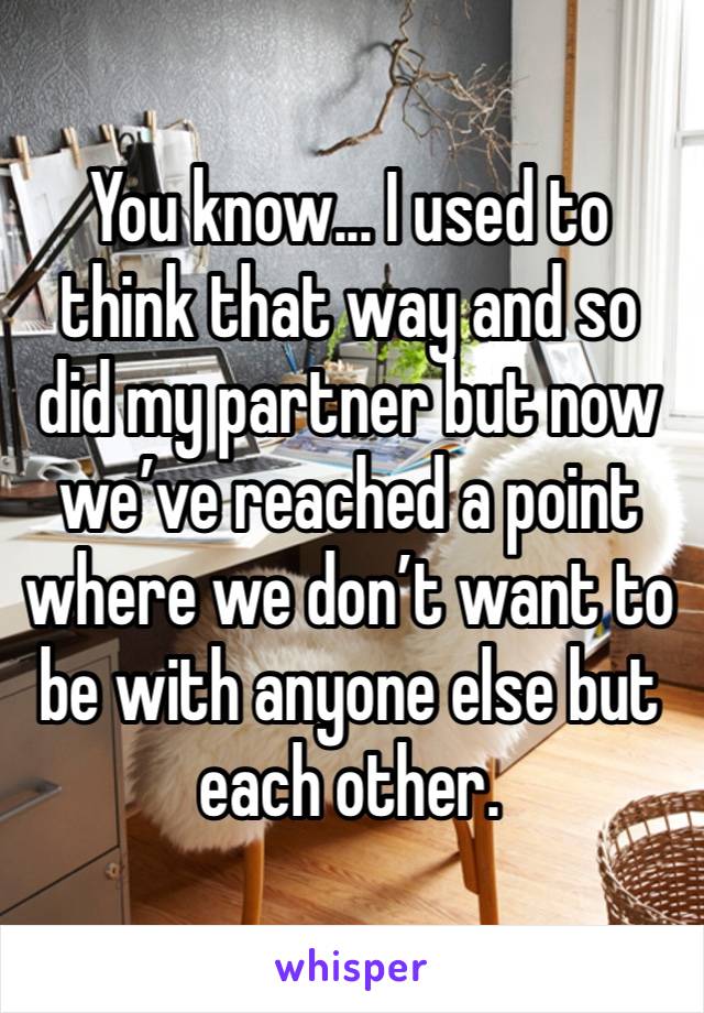 You know... I used to think that way and so did my partner but now we’ve reached a point where we don’t want to be with anyone else but each other.