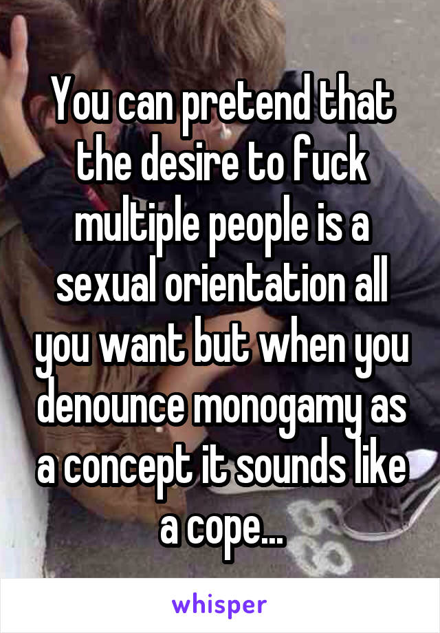 You can pretend that the desire to fuck multiple people is a sexual orientation all you want but when you denounce monogamy as a concept it sounds like a cope...